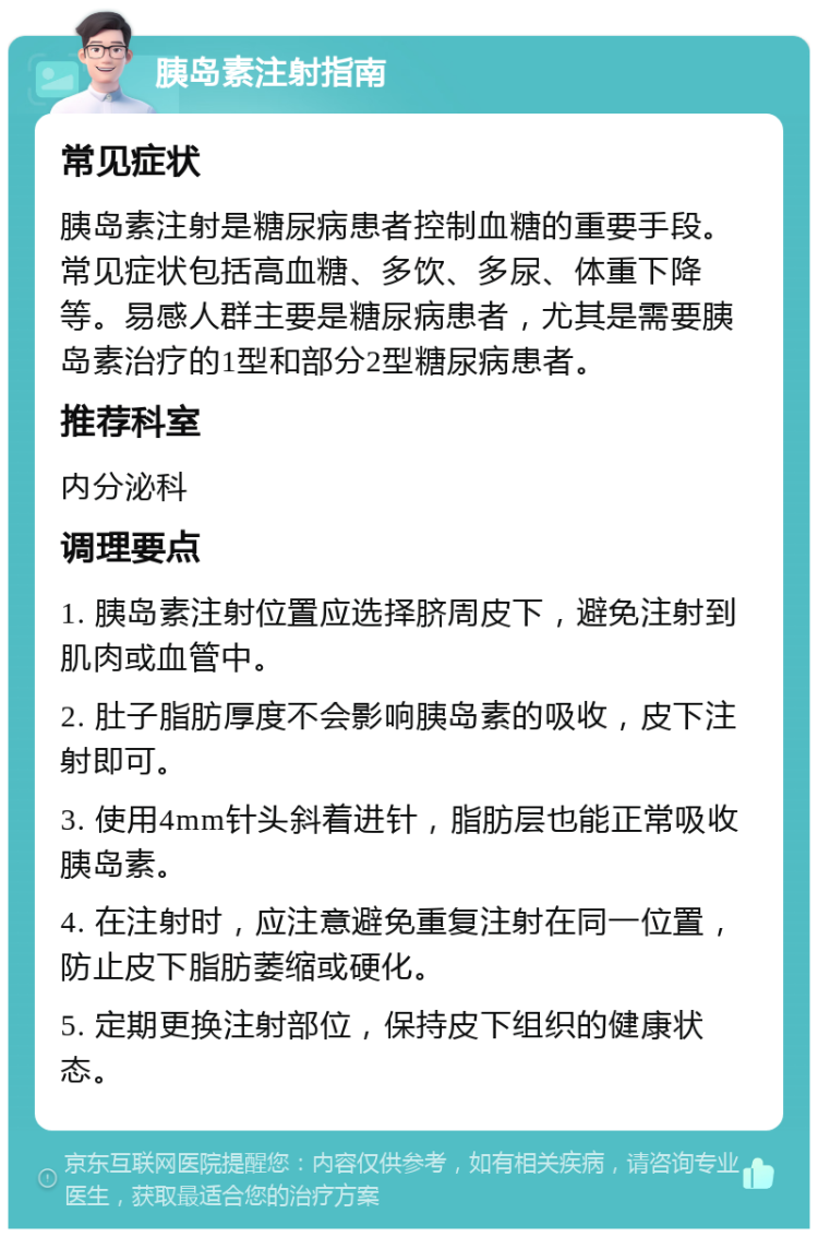 胰岛素注射指南 常见症状 胰岛素注射是糖尿病患者控制血糖的重要手段。常见症状包括高血糖、多饮、多尿、体重下降等。易感人群主要是糖尿病患者，尤其是需要胰岛素治疗的1型和部分2型糖尿病患者。 推荐科室 内分泌科 调理要点 1. 胰岛素注射位置应选择脐周皮下，避免注射到肌肉或血管中。 2. 肚子脂肪厚度不会影响胰岛素的吸收，皮下注射即可。 3. 使用4mm针头斜着进针，脂肪层也能正常吸收胰岛素。 4. 在注射时，应注意避免重复注射在同一位置，防止皮下脂肪萎缩或硬化。 5. 定期更换注射部位，保持皮下组织的健康状态。