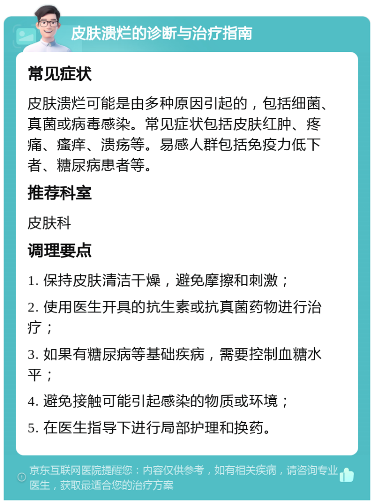 皮肤溃烂的诊断与治疗指南 常见症状 皮肤溃烂可能是由多种原因引起的，包括细菌、真菌或病毒感染。常见症状包括皮肤红肿、疼痛、瘙痒、溃疡等。易感人群包括免疫力低下者、糖尿病患者等。 推荐科室 皮肤科 调理要点 1. 保持皮肤清洁干燥，避免摩擦和刺激； 2. 使用医生开具的抗生素或抗真菌药物进行治疗； 3. 如果有糖尿病等基础疾病，需要控制血糖水平； 4. 避免接触可能引起感染的物质或环境； 5. 在医生指导下进行局部护理和换药。