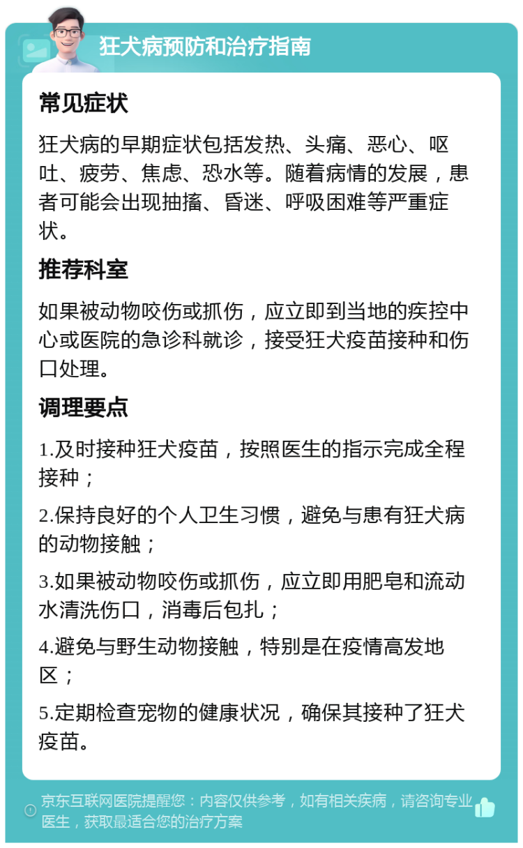 狂犬病预防和治疗指南 常见症状 狂犬病的早期症状包括发热、头痛、恶心、呕吐、疲劳、焦虑、恐水等。随着病情的发展，患者可能会出现抽搐、昏迷、呼吸困难等严重症状。 推荐科室 如果被动物咬伤或抓伤，应立即到当地的疾控中心或医院的急诊科就诊，接受狂犬疫苗接种和伤口处理。 调理要点 1.及时接种狂犬疫苗，按照医生的指示完成全程接种； 2.保持良好的个人卫生习惯，避免与患有狂犬病的动物接触； 3.如果被动物咬伤或抓伤，应立即用肥皂和流动水清洗伤口，消毒后包扎； 4.避免与野生动物接触，特别是在疫情高发地区； 5.定期检查宠物的健康状况，确保其接种了狂犬疫苗。