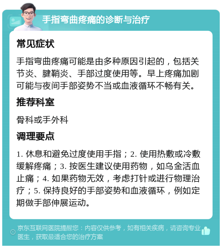 手指弯曲疼痛的诊断与治疗 常见症状 手指弯曲疼痛可能是由多种原因引起的，包括关节炎、腱鞘炎、手部过度使用等。早上疼痛加剧可能与夜间手部姿势不当或血液循环不畅有关。 推荐科室 骨科或手外科 调理要点 1. 休息和避免过度使用手指；2. 使用热敷或冷敷缓解疼痛；3. 按医生建议使用药物，如乌金活血止痛；4. 如果药物无效，考虑打针或进行物理治疗；5. 保持良好的手部姿势和血液循环，例如定期做手部伸展运动。