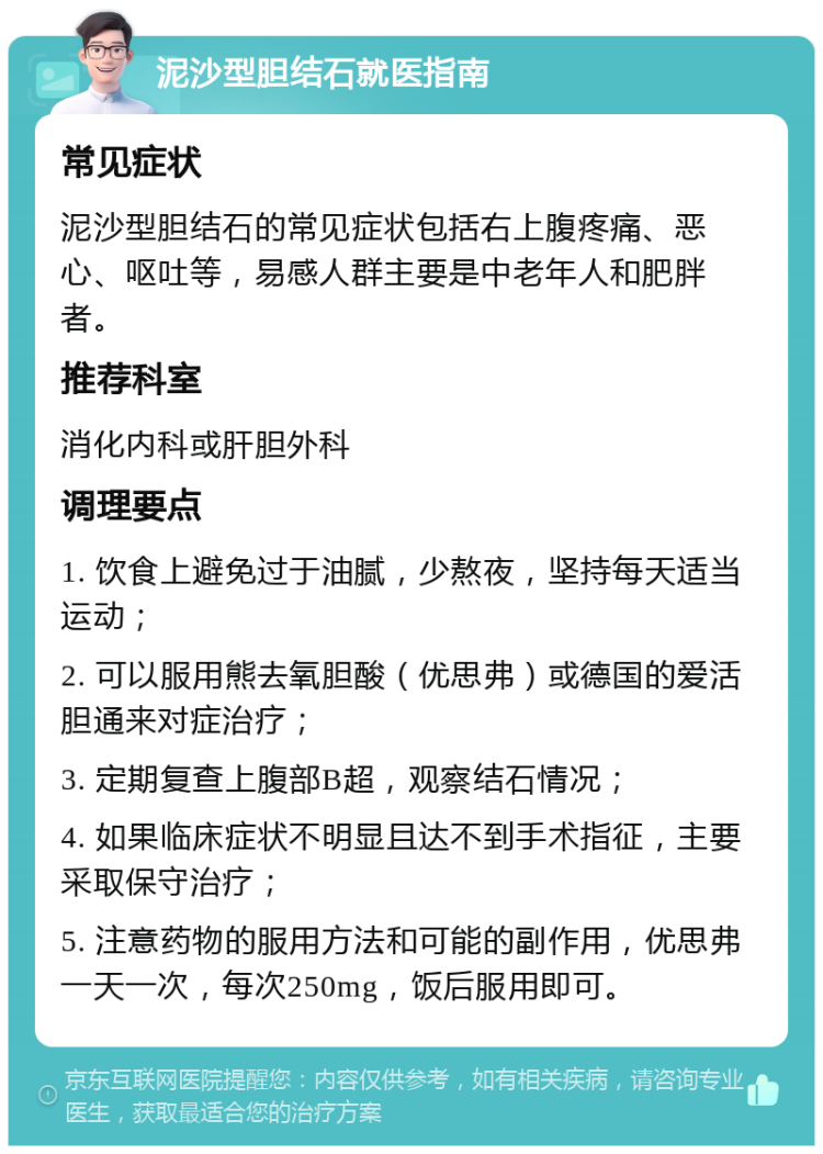 泥沙型胆结石就医指南 常见症状 泥沙型胆结石的常见症状包括右上腹疼痛、恶心、呕吐等，易感人群主要是中老年人和肥胖者。 推荐科室 消化内科或肝胆外科 调理要点 1. 饮食上避免过于油腻，少熬夜，坚持每天适当运动； 2. 可以服用熊去氧胆酸（优思弗）或德国的爱活胆通来对症治疗； 3. 定期复查上腹部B超，观察结石情况； 4. 如果临床症状不明显且达不到手术指征，主要采取保守治疗； 5. 注意药物的服用方法和可能的副作用，优思弗一天一次，每次250mg，饭后服用即可。