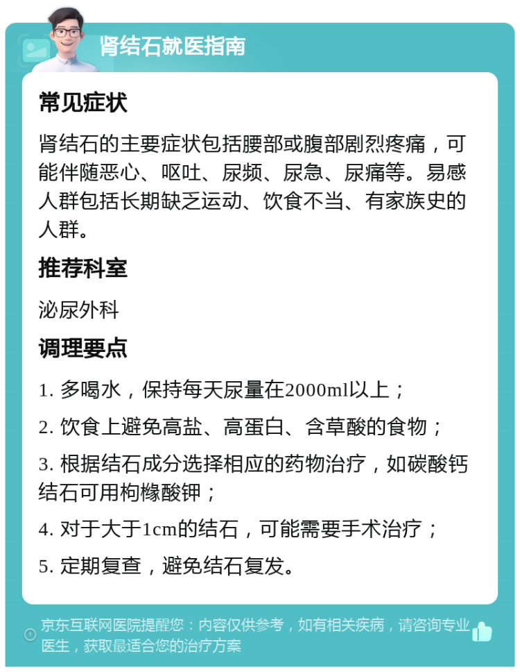 肾结石就医指南 常见症状 肾结石的主要症状包括腰部或腹部剧烈疼痛，可能伴随恶心、呕吐、尿频、尿急、尿痛等。易感人群包括长期缺乏运动、饮食不当、有家族史的人群。 推荐科室 泌尿外科 调理要点 1. 多喝水，保持每天尿量在2000ml以上； 2. 饮食上避免高盐、高蛋白、含草酸的食物； 3. 根据结石成分选择相应的药物治疗，如碳酸钙结石可用枸橼酸钾； 4. 对于大于1cm的结石，可能需要手术治疗； 5. 定期复查，避免结石复发。