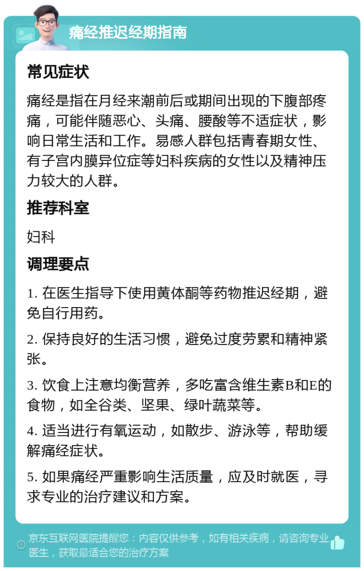 痛经推迟经期指南 常见症状 痛经是指在月经来潮前后或期间出现的下腹部疼痛，可能伴随恶心、头痛、腰酸等不适症状，影响日常生活和工作。易感人群包括青春期女性、有子宫内膜异位症等妇科疾病的女性以及精神压力较大的人群。 推荐科室 妇科 调理要点 1. 在医生指导下使用黄体酮等药物推迟经期，避免自行用药。 2. 保持良好的生活习惯，避免过度劳累和精神紧张。 3. 饮食上注意均衡营养，多吃富含维生素B和E的食物，如全谷类、坚果、绿叶蔬菜等。 4. 适当进行有氧运动，如散步、游泳等，帮助缓解痛经症状。 5. 如果痛经严重影响生活质量，应及时就医，寻求专业的治疗建议和方案。