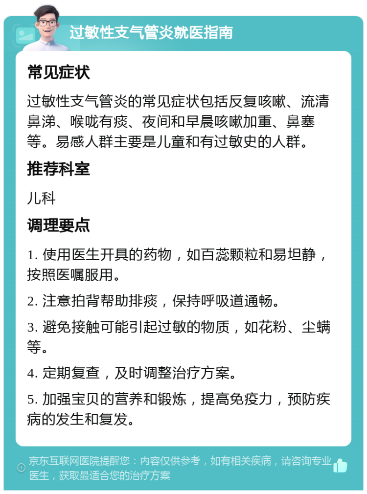 过敏性支气管炎就医指南 常见症状 过敏性支气管炎的常见症状包括反复咳嗽、流清鼻涕、喉咙有痰、夜间和早晨咳嗽加重、鼻塞等。易感人群主要是儿童和有过敏史的人群。 推荐科室 儿科 调理要点 1. 使用医生开具的药物，如百蕊颗粒和易坦静，按照医嘱服用。 2. 注意拍背帮助排痰，保持呼吸道通畅。 3. 避免接触可能引起过敏的物质，如花粉、尘螨等。 4. 定期复查，及时调整治疗方案。 5. 加强宝贝的营养和锻炼，提高免疫力，预防疾病的发生和复发。