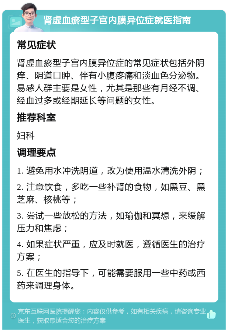 肾虚血瘀型子宫内膜异位症就医指南 常见症状 肾虚血瘀型子宫内膜异位症的常见症状包括外阴痒、阴道口肿、伴有小腹疼痛和淡血色分泌物。易感人群主要是女性，尤其是那些有月经不调、经血过多或经期延长等问题的女性。 推荐科室 妇科 调理要点 1. 避免用水冲洗阴道，改为使用温水清洗外阴； 2. 注意饮食，多吃一些补肾的食物，如黑豆、黑芝麻、核桃等； 3. 尝试一些放松的方法，如瑜伽和冥想，来缓解压力和焦虑； 4. 如果症状严重，应及时就医，遵循医生的治疗方案； 5. 在医生的指导下，可能需要服用一些中药或西药来调理身体。