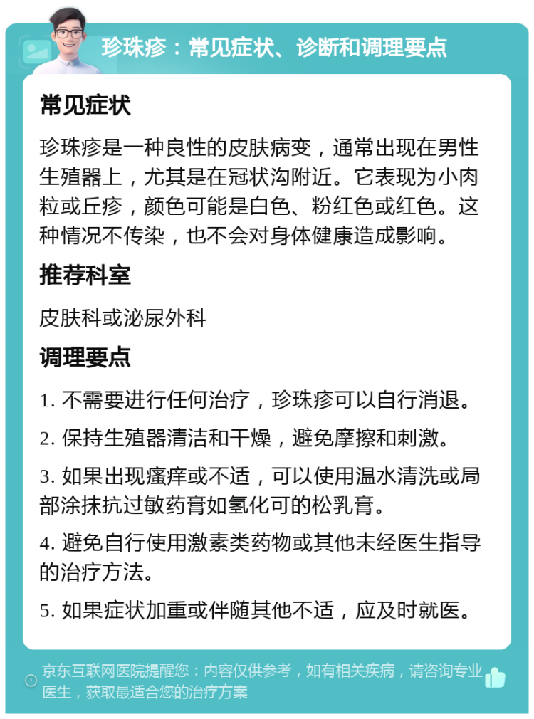 珍珠疹：常见症状、诊断和调理要点 常见症状 珍珠疹是一种良性的皮肤病变，通常出现在男性生殖器上，尤其是在冠状沟附近。它表现为小肉粒或丘疹，颜色可能是白色、粉红色或红色。这种情况不传染，也不会对身体健康造成影响。 推荐科室 皮肤科或泌尿外科 调理要点 1. 不需要进行任何治疗，珍珠疹可以自行消退。 2. 保持生殖器清洁和干燥，避免摩擦和刺激。 3. 如果出现瘙痒或不适，可以使用温水清洗或局部涂抹抗过敏药膏如氢化可的松乳膏。 4. 避免自行使用激素类药物或其他未经医生指导的治疗方法。 5. 如果症状加重或伴随其他不适，应及时就医。