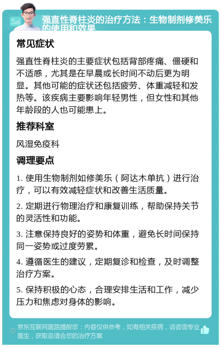 强直性脊柱炎的治疗方法：生物制剂修美乐的使用和效果 常见症状 强直性脊柱炎的主要症状包括背部疼痛、僵硬和不适感，尤其是在早晨或长时间不动后更为明显。其他可能的症状还包括疲劳、体重减轻和发热等。该疾病主要影响年轻男性，但女性和其他年龄段的人也可能患上。 推荐科室 风湿免疫科 调理要点 1. 使用生物制剂如修美乐（阿达木单抗）进行治疗，可以有效减轻症状和改善生活质量。 2. 定期进行物理治疗和康复训练，帮助保持关节的灵活性和功能。 3. 注意保持良好的姿势和体重，避免长时间保持同一姿势或过度劳累。 4. 遵循医生的建议，定期复诊和检查，及时调整治疗方案。 5. 保持积极的心态，合理安排生活和工作，减少压力和焦虑对身体的影响。