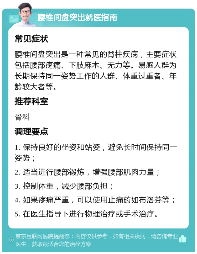 腰椎间盘突出就医指南 常见症状 腰椎间盘突出是一种常见的脊柱疾病，主要症状包括腰部疼痛、下肢麻木、无力等。易感人群为长期保持同一姿势工作的人群、体重过重者、年龄较大者等。 推荐科室 骨科 调理要点 1. 保持良好的坐姿和站姿，避免长时间保持同一姿势； 2. 适当进行腰部锻炼，增强腰部肌肉力量； 3. 控制体重，减少腰部负担； 4. 如果疼痛严重，可以使用止痛药如布洛芬等； 5. 在医生指导下进行物理治疗或手术治疗。