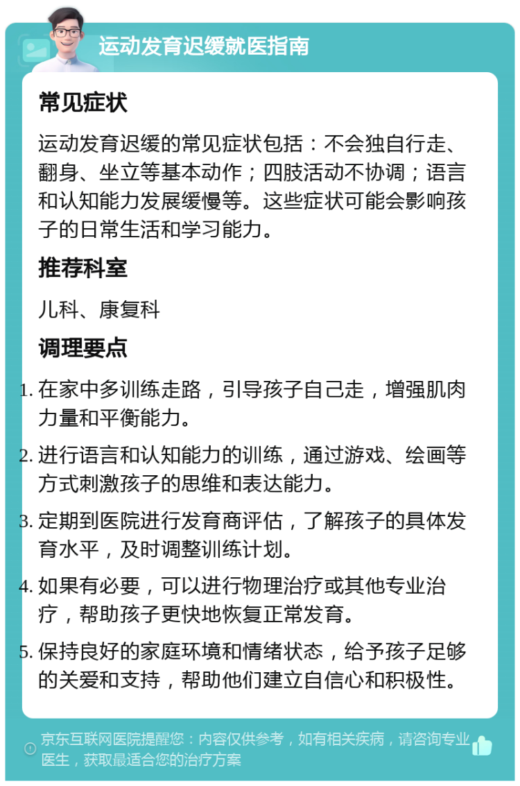 运动发育迟缓就医指南 常见症状 运动发育迟缓的常见症状包括：不会独自行走、翻身、坐立等基本动作；四肢活动不协调；语言和认知能力发展缓慢等。这些症状可能会影响孩子的日常生活和学习能力。 推荐科室 儿科、康复科 调理要点 在家中多训练走路，引导孩子自己走，增强肌肉力量和平衡能力。 进行语言和认知能力的训练，通过游戏、绘画等方式刺激孩子的思维和表达能力。 定期到医院进行发育商评估，了解孩子的具体发育水平，及时调整训练计划。 如果有必要，可以进行物理治疗或其他专业治疗，帮助孩子更快地恢复正常发育。 保持良好的家庭环境和情绪状态，给予孩子足够的关爱和支持，帮助他们建立自信心和积极性。