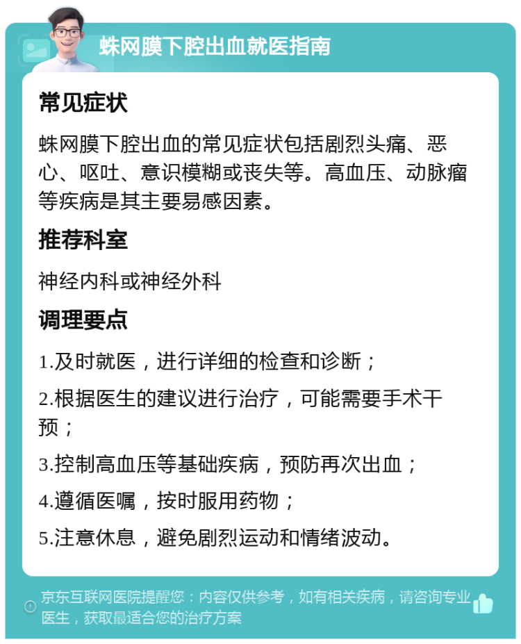 蛛网膜下腔出血就医指南 常见症状 蛛网膜下腔出血的常见症状包括剧烈头痛、恶心、呕吐、意识模糊或丧失等。高血压、动脉瘤等疾病是其主要易感因素。 推荐科室 神经内科或神经外科 调理要点 1.及时就医，进行详细的检查和诊断； 2.根据医生的建议进行治疗，可能需要手术干预； 3.控制高血压等基础疾病，预防再次出血； 4.遵循医嘱，按时服用药物； 5.注意休息，避免剧烈运动和情绪波动。