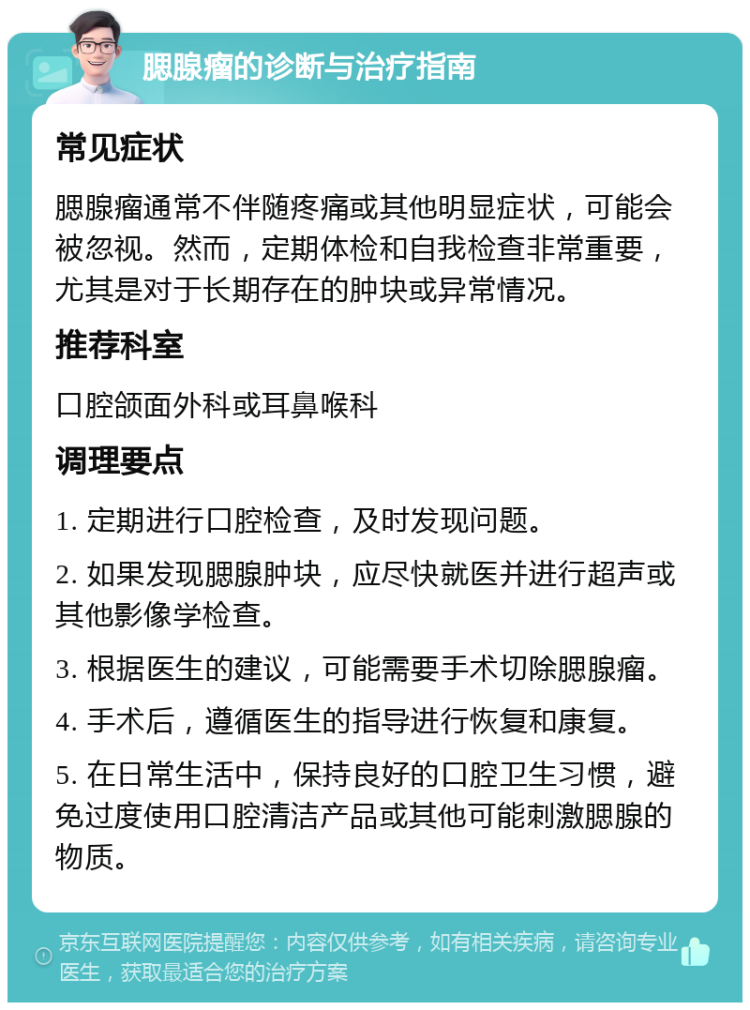 腮腺瘤的诊断与治疗指南 常见症状 腮腺瘤通常不伴随疼痛或其他明显症状，可能会被忽视。然而，定期体检和自我检查非常重要，尤其是对于长期存在的肿块或异常情况。 推荐科室 口腔颌面外科或耳鼻喉科 调理要点 1. 定期进行口腔检查，及时发现问题。 2. 如果发现腮腺肿块，应尽快就医并进行超声或其他影像学检查。 3. 根据医生的建议，可能需要手术切除腮腺瘤。 4. 手术后，遵循医生的指导进行恢复和康复。 5. 在日常生活中，保持良好的口腔卫生习惯，避免过度使用口腔清洁产品或其他可能刺激腮腺的物质。