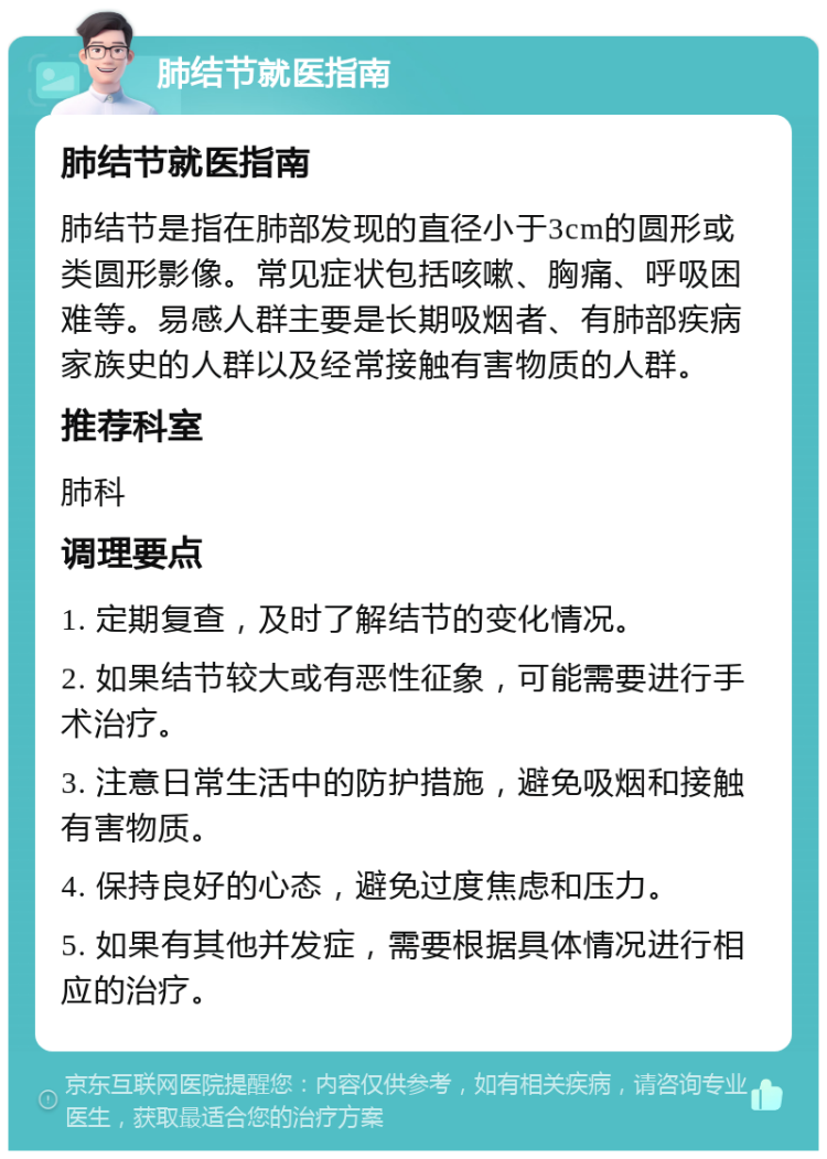 肺结节就医指南 肺结节就医指南 肺结节是指在肺部发现的直径小于3cm的圆形或类圆形影像。常见症状包括咳嗽、胸痛、呼吸困难等。易感人群主要是长期吸烟者、有肺部疾病家族史的人群以及经常接触有害物质的人群。 推荐科室 肺科 调理要点 1. 定期复查，及时了解结节的变化情况。 2. 如果结节较大或有恶性征象，可能需要进行手术治疗。 3. 注意日常生活中的防护措施，避免吸烟和接触有害物质。 4. 保持良好的心态，避免过度焦虑和压力。 5. 如果有其他并发症，需要根据具体情况进行相应的治疗。