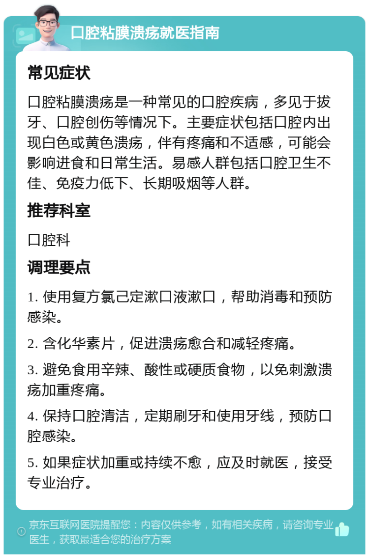 口腔粘膜溃疡就医指南 常见症状 口腔粘膜溃疡是一种常见的口腔疾病，多见于拔牙、口腔创伤等情况下。主要症状包括口腔内出现白色或黄色溃疡，伴有疼痛和不适感，可能会影响进食和日常生活。易感人群包括口腔卫生不佳、免疫力低下、长期吸烟等人群。 推荐科室 口腔科 调理要点 1. 使用复方氯己定漱口液漱口，帮助消毒和预防感染。 2. 含化华素片，促进溃疡愈合和减轻疼痛。 3. 避免食用辛辣、酸性或硬质食物，以免刺激溃疡加重疼痛。 4. 保持口腔清洁，定期刷牙和使用牙线，预防口腔感染。 5. 如果症状加重或持续不愈，应及时就医，接受专业治疗。