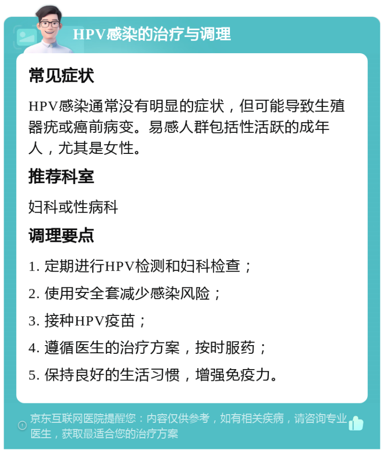 HPV感染的治疗与调理 常见症状 HPV感染通常没有明显的症状，但可能导致生殖器疣或癌前病变。易感人群包括性活跃的成年人，尤其是女性。 推荐科室 妇科或性病科 调理要点 1. 定期进行HPV检测和妇科检查； 2. 使用安全套减少感染风险； 3. 接种HPV疫苗； 4. 遵循医生的治疗方案，按时服药； 5. 保持良好的生活习惯，增强免疫力。