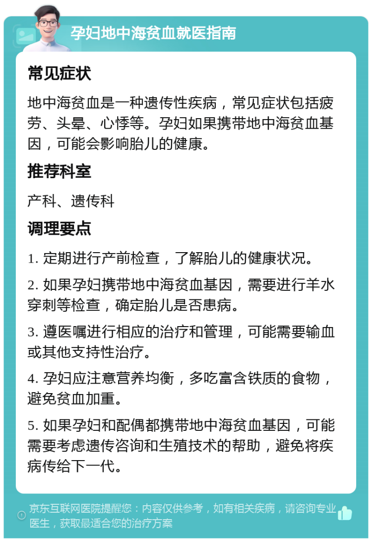 孕妇地中海贫血就医指南 常见症状 地中海贫血是一种遗传性疾病，常见症状包括疲劳、头晕、心悸等。孕妇如果携带地中海贫血基因，可能会影响胎儿的健康。 推荐科室 产科、遗传科 调理要点 1. 定期进行产前检查，了解胎儿的健康状况。 2. 如果孕妇携带地中海贫血基因，需要进行羊水穿刺等检查，确定胎儿是否患病。 3. 遵医嘱进行相应的治疗和管理，可能需要输血或其他支持性治疗。 4. 孕妇应注意营养均衡，多吃富含铁质的食物，避免贫血加重。 5. 如果孕妇和配偶都携带地中海贫血基因，可能需要考虑遗传咨询和生殖技术的帮助，避免将疾病传给下一代。