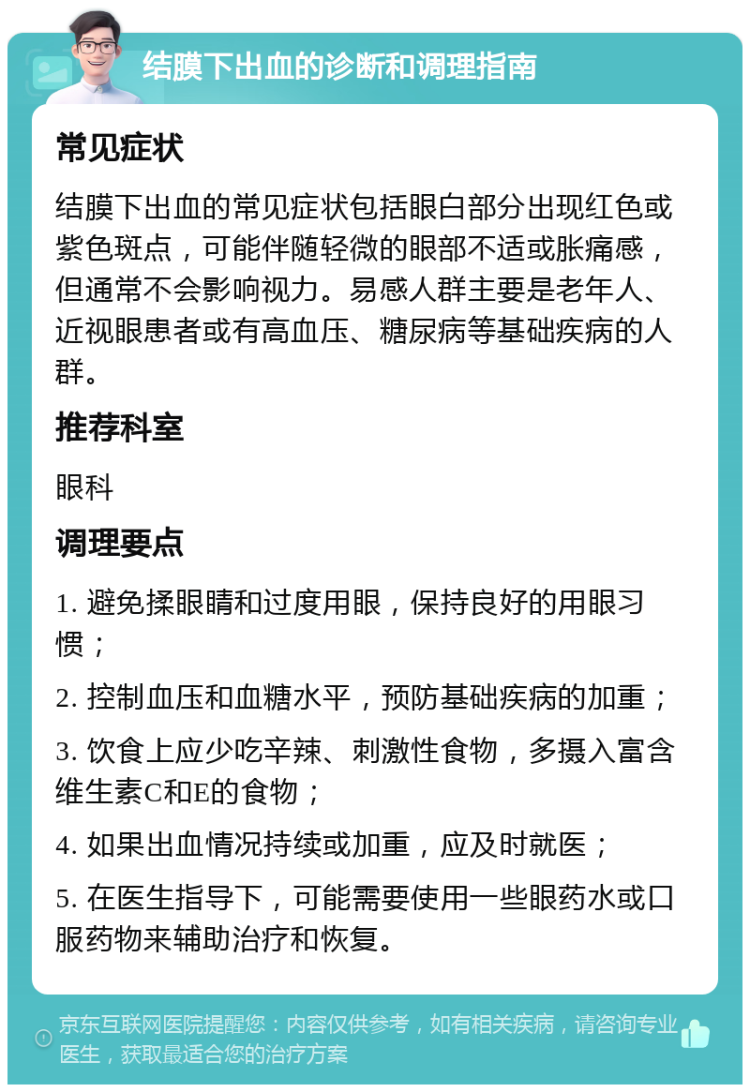 结膜下出血的诊断和调理指南 常见症状 结膜下出血的常见症状包括眼白部分出现红色或紫色斑点，可能伴随轻微的眼部不适或胀痛感，但通常不会影响视力。易感人群主要是老年人、近视眼患者或有高血压、糖尿病等基础疾病的人群。 推荐科室 眼科 调理要点 1. 避免揉眼睛和过度用眼，保持良好的用眼习惯； 2. 控制血压和血糖水平，预防基础疾病的加重； 3. 饮食上应少吃辛辣、刺激性食物，多摄入富含维生素C和E的食物； 4. 如果出血情况持续或加重，应及时就医； 5. 在医生指导下，可能需要使用一些眼药水或口服药物来辅助治疗和恢复。