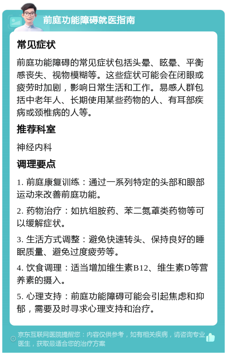 前庭功能障碍就医指南 常见症状 前庭功能障碍的常见症状包括头晕、眩晕、平衡感丧失、视物模糊等。这些症状可能会在闭眼或疲劳时加剧，影响日常生活和工作。易感人群包括中老年人、长期使用某些药物的人、有耳部疾病或颈椎病的人等。 推荐科室 神经内科 调理要点 1. 前庭康复训练：通过一系列特定的头部和眼部运动来改善前庭功能。 2. 药物治疗：如抗组胺药、苯二氮䓬类药物等可以缓解症状。 3. 生活方式调整：避免快速转头、保持良好的睡眠质量、避免过度疲劳等。 4. 饮食调理：适当增加维生素B12、维生素D等营养素的摄入。 5. 心理支持：前庭功能障碍可能会引起焦虑和抑郁，需要及时寻求心理支持和治疗。