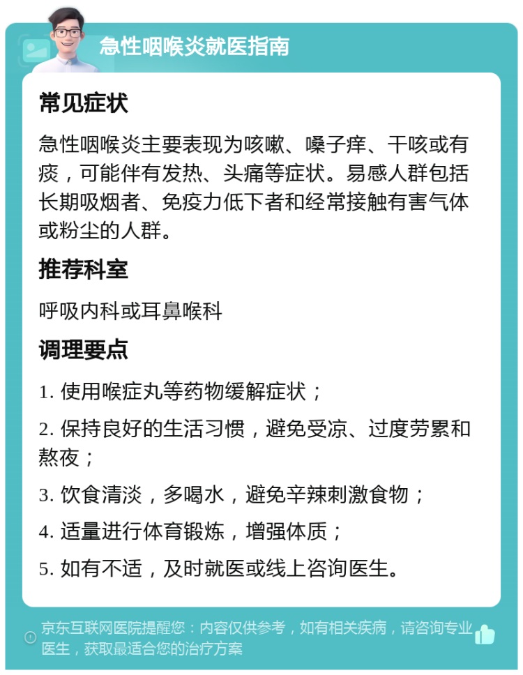 急性咽喉炎就医指南 常见症状 急性咽喉炎主要表现为咳嗽、嗓子痒、干咳或有痰，可能伴有发热、头痛等症状。易感人群包括长期吸烟者、免疫力低下者和经常接触有害气体或粉尘的人群。 推荐科室 呼吸内科或耳鼻喉科 调理要点 1. 使用喉症丸等药物缓解症状； 2. 保持良好的生活习惯，避免受凉、过度劳累和熬夜； 3. 饮食清淡，多喝水，避免辛辣刺激食物； 4. 适量进行体育锻炼，增强体质； 5. 如有不适，及时就医或线上咨询医生。