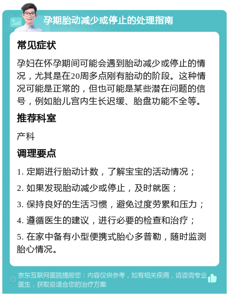 孕期胎动减少或停止的处理指南 常见症状 孕妇在怀孕期间可能会遇到胎动减少或停止的情况，尤其是在20周多点刚有胎动的阶段。这种情况可能是正常的，但也可能是某些潜在问题的信号，例如胎儿宫内生长迟缓、胎盘功能不全等。 推荐科室 产科 调理要点 1. 定期进行胎动计数，了解宝宝的活动情况； 2. 如果发现胎动减少或停止，及时就医； 3. 保持良好的生活习惯，避免过度劳累和压力； 4. 遵循医生的建议，进行必要的检查和治疗； 5. 在家中备有小型便携式胎心多普勒，随时监测胎心情况。