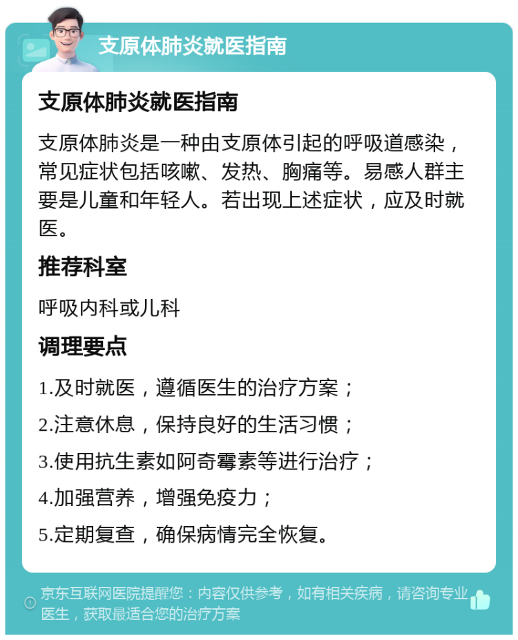 支原体肺炎就医指南 支原体肺炎就医指南 支原体肺炎是一种由支原体引起的呼吸道感染，常见症状包括咳嗽、发热、胸痛等。易感人群主要是儿童和年轻人。若出现上述症状，应及时就医。 推荐科室 呼吸内科或儿科 调理要点 1.及时就医，遵循医生的治疗方案； 2.注意休息，保持良好的生活习惯； 3.使用抗生素如阿奇霉素等进行治疗； 4.加强营养，增强免疫力； 5.定期复查，确保病情完全恢复。