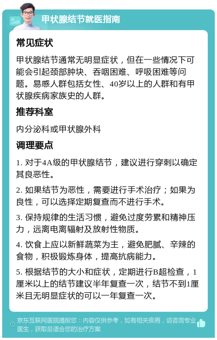 甲状腺结节就医指南 常见症状 甲状腺结节通常无明显症状，但在一些情况下可能会引起颈部肿块、吞咽困难、呼吸困难等问题。易感人群包括女性、40岁以上的人群和有甲状腺疾病家族史的人群。 推荐科室 内分泌科或甲状腺外科 调理要点 1. 对于4A级的甲状腺结节，建议进行穿刺以确定其良恶性。 2. 如果结节为恶性，需要进行手术治疗；如果为良性，可以选择定期复查而不进行手术。 3. 保持规律的生活习惯，避免过度劳累和精神压力，远离电离辐射及放射性物质。 4. 饮食上应以新鲜蔬菜为主，避免肥腻、辛辣的食物，积极锻炼身体，提高抗病能力。 5. 根据结节的大小和症状，定期进行B超检查，1厘米以上的结节建议半年复查一次，结节不到1厘米且无明显症状的可以一年复查一次。