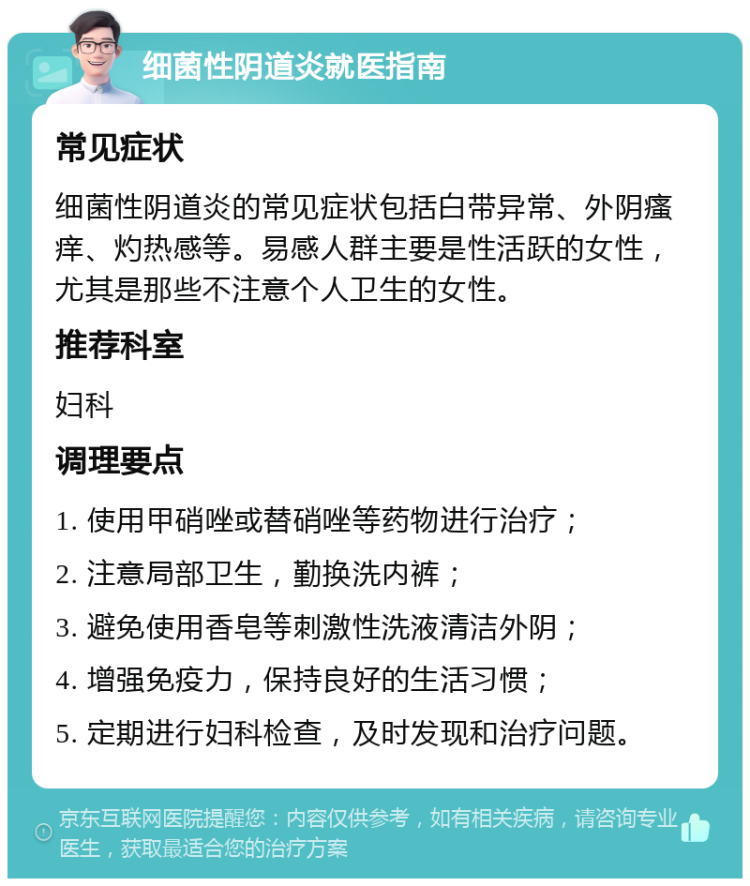 细菌性阴道炎就医指南 常见症状 细菌性阴道炎的常见症状包括白带异常、外阴瘙痒、灼热感等。易感人群主要是性活跃的女性，尤其是那些不注意个人卫生的女性。 推荐科室 妇科 调理要点 1. 使用甲硝唑或替硝唑等药物进行治疗； 2. 注意局部卫生，勤换洗内裤； 3. 避免使用香皂等刺激性洗液清洁外阴； 4. 增强免疫力，保持良好的生活习惯； 5. 定期进行妇科检查，及时发现和治疗问题。