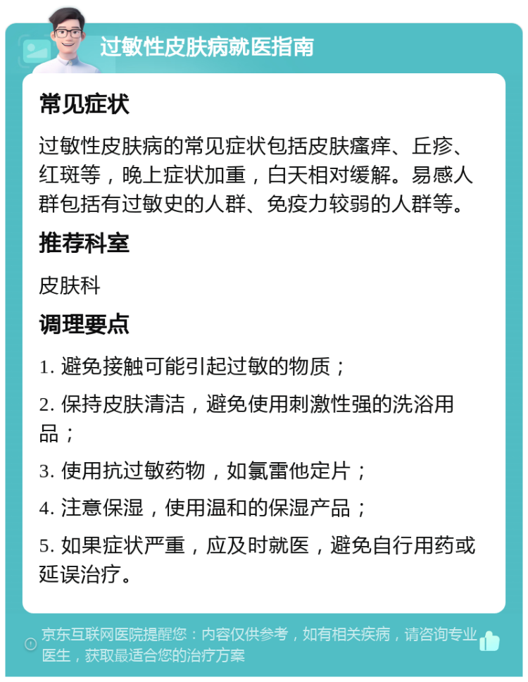 过敏性皮肤病就医指南 常见症状 过敏性皮肤病的常见症状包括皮肤瘙痒、丘疹、红斑等，晚上症状加重，白天相对缓解。易感人群包括有过敏史的人群、免疫力较弱的人群等。 推荐科室 皮肤科 调理要点 1. 避免接触可能引起过敏的物质； 2. 保持皮肤清洁，避免使用刺激性强的洗浴用品； 3. 使用抗过敏药物，如氯雷他定片； 4. 注意保湿，使用温和的保湿产品； 5. 如果症状严重，应及时就医，避免自行用药或延误治疗。