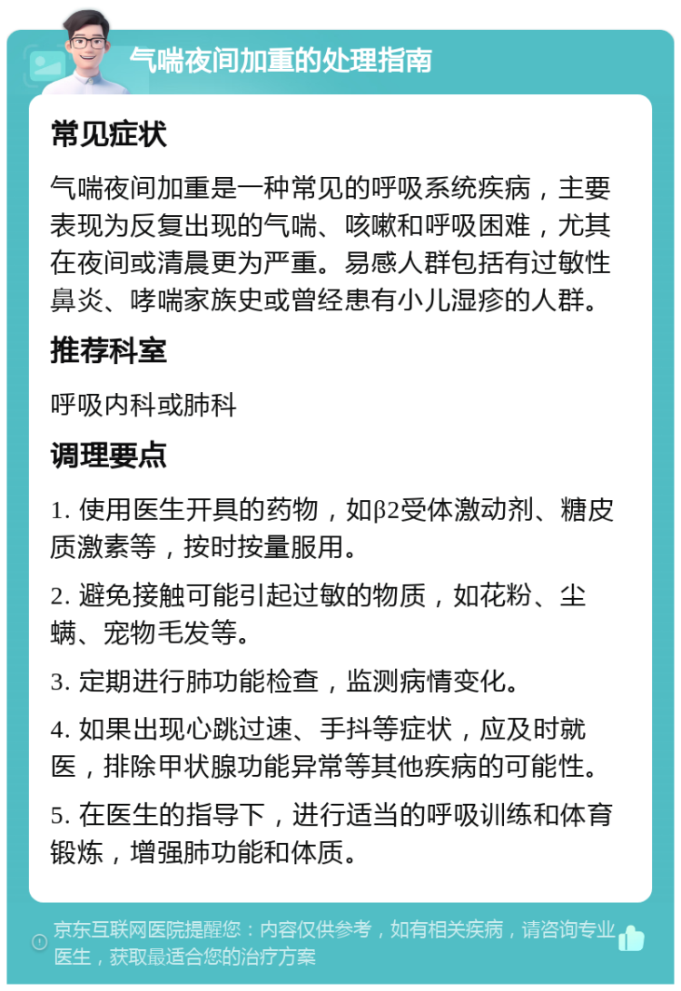 气喘夜间加重的处理指南 常见症状 气喘夜间加重是一种常见的呼吸系统疾病，主要表现为反复出现的气喘、咳嗽和呼吸困难，尤其在夜间或清晨更为严重。易感人群包括有过敏性鼻炎、哮喘家族史或曾经患有小儿湿疹的人群。 推荐科室 呼吸内科或肺科 调理要点 1. 使用医生开具的药物，如β2受体激动剂、糖皮质激素等，按时按量服用。 2. 避免接触可能引起过敏的物质，如花粉、尘螨、宠物毛发等。 3. 定期进行肺功能检查，监测病情变化。 4. 如果出现心跳过速、手抖等症状，应及时就医，排除甲状腺功能异常等其他疾病的可能性。 5. 在医生的指导下，进行适当的呼吸训练和体育锻炼，增强肺功能和体质。