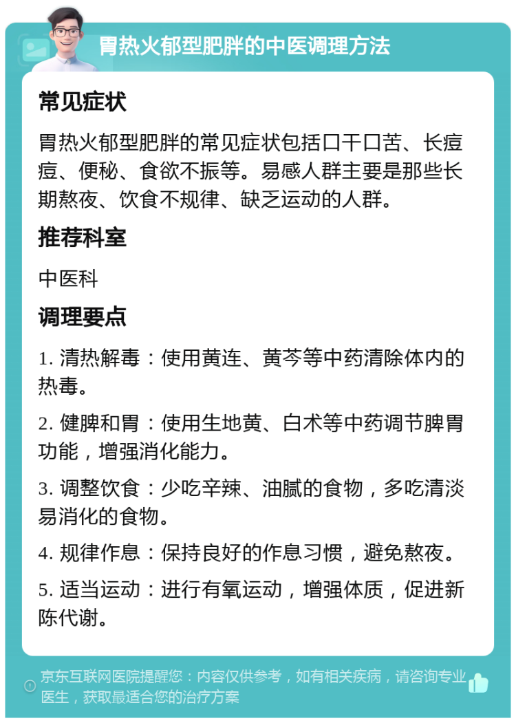 胃热火郁型肥胖的中医调理方法 常见症状 胃热火郁型肥胖的常见症状包括口干口苦、长痘痘、便秘、食欲不振等。易感人群主要是那些长期熬夜、饮食不规律、缺乏运动的人群。 推荐科室 中医科 调理要点 1. 清热解毒：使用黄连、黄芩等中药清除体内的热毒。 2. 健脾和胃：使用生地黄、白术等中药调节脾胃功能，增强消化能力。 3. 调整饮食：少吃辛辣、油腻的食物，多吃清淡易消化的食物。 4. 规律作息：保持良好的作息习惯，避免熬夜。 5. 适当运动：进行有氧运动，增强体质，促进新陈代谢。