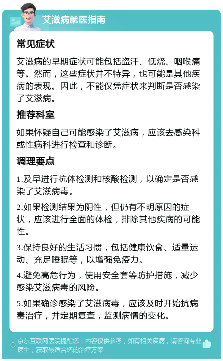 艾滋病就医指南 常见症状 艾滋病的早期症状可能包括盗汗、低烧、咽喉痛等。然而，这些症状并不特异，也可能是其他疾病的表现。因此，不能仅凭症状来判断是否感染了艾滋病。 推荐科室 如果怀疑自己可能感染了艾滋病，应该去感染科或性病科进行检查和诊断。 调理要点 1.及早进行抗体检测和核酸检测，以确定是否感染了艾滋病毒。 2.如果检测结果为阴性，但仍有不明原因的症状，应该进行全面的体检，排除其他疾病的可能性。 3.保持良好的生活习惯，包括健康饮食、适量运动、充足睡眠等，以增强免疫力。 4.避免高危行为，使用安全套等防护措施，减少感染艾滋病毒的风险。 5.如果确诊感染了艾滋病毒，应该及时开始抗病毒治疗，并定期复查，监测病情的变化。