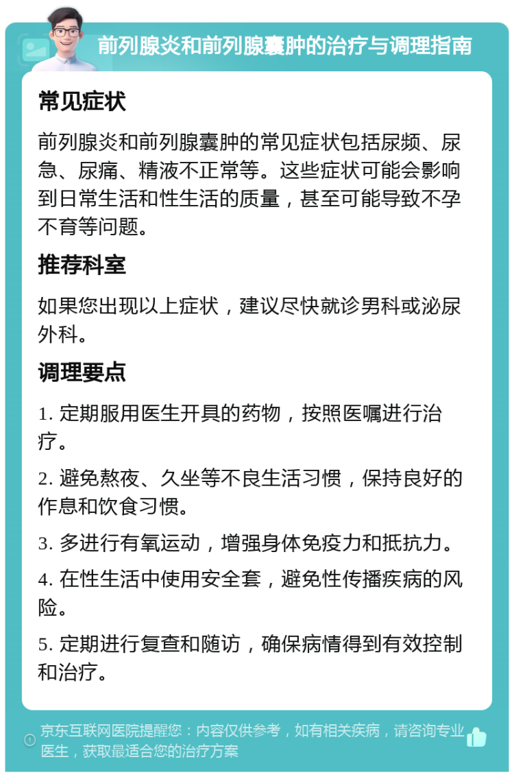 前列腺炎和前列腺囊肿的治疗与调理指南 常见症状 前列腺炎和前列腺囊肿的常见症状包括尿频、尿急、尿痛、精液不正常等。这些症状可能会影响到日常生活和性生活的质量，甚至可能导致不孕不育等问题。 推荐科室 如果您出现以上症状，建议尽快就诊男科或泌尿外科。 调理要点 1. 定期服用医生开具的药物，按照医嘱进行治疗。 2. 避免熬夜、久坐等不良生活习惯，保持良好的作息和饮食习惯。 3. 多进行有氧运动，增强身体免疫力和抵抗力。 4. 在性生活中使用安全套，避免性传播疾病的风险。 5. 定期进行复查和随访，确保病情得到有效控制和治疗。