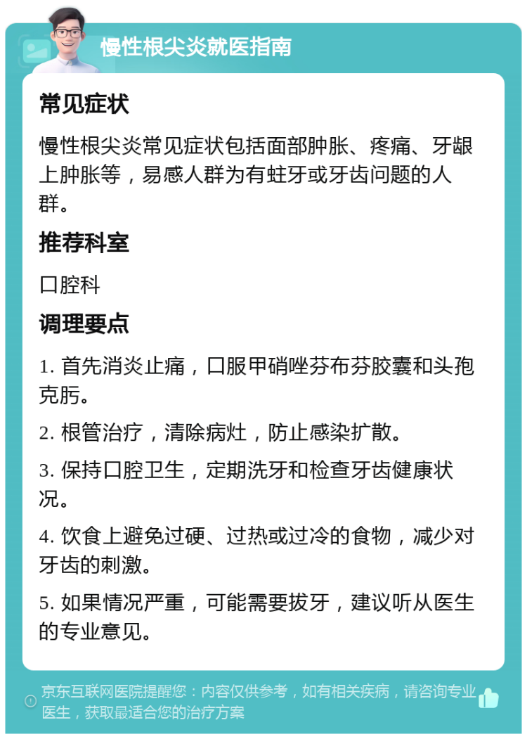 慢性根尖炎就医指南 常见症状 慢性根尖炎常见症状包括面部肿胀、疼痛、牙龈上肿胀等，易感人群为有蛀牙或牙齿问题的人群。 推荐科室 口腔科 调理要点 1. 首先消炎止痛，口服甲硝唑芬布芬胶囊和头孢克肟。 2. 根管治疗，清除病灶，防止感染扩散。 3. 保持口腔卫生，定期洗牙和检查牙齿健康状况。 4. 饮食上避免过硬、过热或过冷的食物，减少对牙齿的刺激。 5. 如果情况严重，可能需要拔牙，建议听从医生的专业意见。