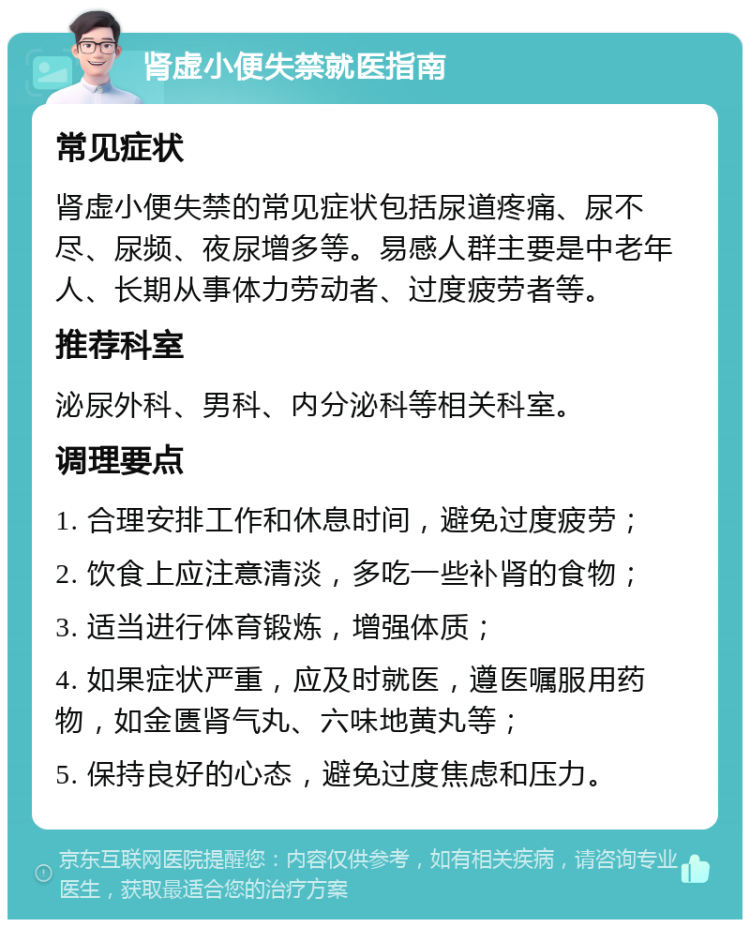 肾虚小便失禁就医指南 常见症状 肾虚小便失禁的常见症状包括尿道疼痛、尿不尽、尿频、夜尿增多等。易感人群主要是中老年人、长期从事体力劳动者、过度疲劳者等。 推荐科室 泌尿外科、男科、内分泌科等相关科室。 调理要点 1. 合理安排工作和休息时间，避免过度疲劳； 2. 饮食上应注意清淡，多吃一些补肾的食物； 3. 适当进行体育锻炼，增强体质； 4. 如果症状严重，应及时就医，遵医嘱服用药物，如金匮肾气丸、六味地黄丸等； 5. 保持良好的心态，避免过度焦虑和压力。