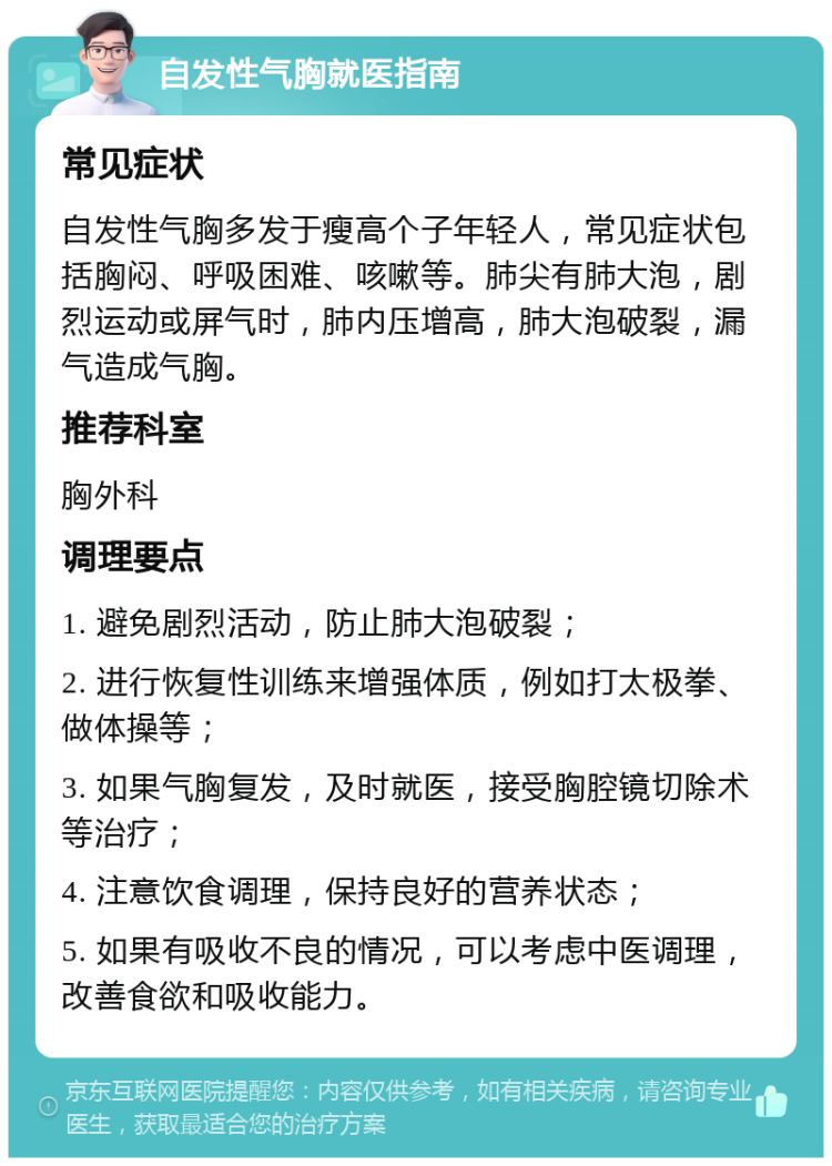 自发性气胸就医指南 常见症状 自发性气胸多发于瘦高个子年轻人，常见症状包括胸闷、呼吸困难、咳嗽等。肺尖有肺大泡，剧烈运动或屏气时，肺内压增高，肺大泡破裂，漏气造成气胸。 推荐科室 胸外科 调理要点 1. 避免剧烈活动，防止肺大泡破裂； 2. 进行恢复性训练来增强体质，例如打太极拳、做体操等； 3. 如果气胸复发，及时就医，接受胸腔镜切除术等治疗； 4. 注意饮食调理，保持良好的营养状态； 5. 如果有吸收不良的情况，可以考虑中医调理，改善食欲和吸收能力。