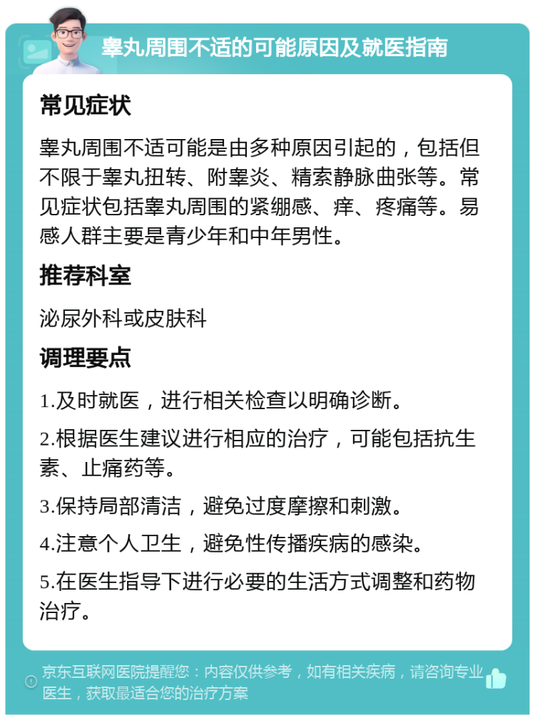 睾丸周围不适的可能原因及就医指南 常见症状 睾丸周围不适可能是由多种原因引起的，包括但不限于睾丸扭转、附睾炎、精索静脉曲张等。常见症状包括睾丸周围的紧绷感、痒、疼痛等。易感人群主要是青少年和中年男性。 推荐科室 泌尿外科或皮肤科 调理要点 1.及时就医，进行相关检查以明确诊断。 2.根据医生建议进行相应的治疗，可能包括抗生素、止痛药等。 3.保持局部清洁，避免过度摩擦和刺激。 4.注意个人卫生，避免性传播疾病的感染。 5.在医生指导下进行必要的生活方式调整和药物治疗。