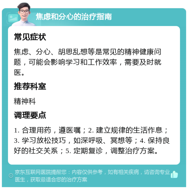 焦虑和分心的治疗指南 常见症状 焦虑、分心、胡思乱想等是常见的精神健康问题，可能会影响学习和工作效率，需要及时就医。 推荐科室 精神科 调理要点 1. 合理用药，遵医嘱；2. 建立规律的生活作息；3. 学习放松技巧，如深呼吸、冥想等；4. 保持良好的社交关系；5. 定期复诊，调整治疗方案。