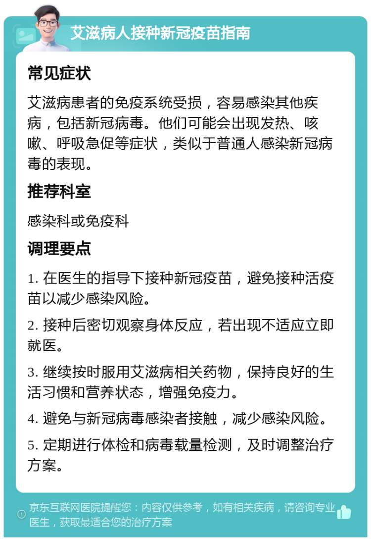 艾滋病人接种新冠疫苗指南 常见症状 艾滋病患者的免疫系统受损，容易感染其他疾病，包括新冠病毒。他们可能会出现发热、咳嗽、呼吸急促等症状，类似于普通人感染新冠病毒的表现。 推荐科室 感染科或免疫科 调理要点 1. 在医生的指导下接种新冠疫苗，避免接种活疫苗以减少感染风险。 2. 接种后密切观察身体反应，若出现不适应立即就医。 3. 继续按时服用艾滋病相关药物，保持良好的生活习惯和营养状态，增强免疫力。 4. 避免与新冠病毒感染者接触，减少感染风险。 5. 定期进行体检和病毒载量检测，及时调整治疗方案。