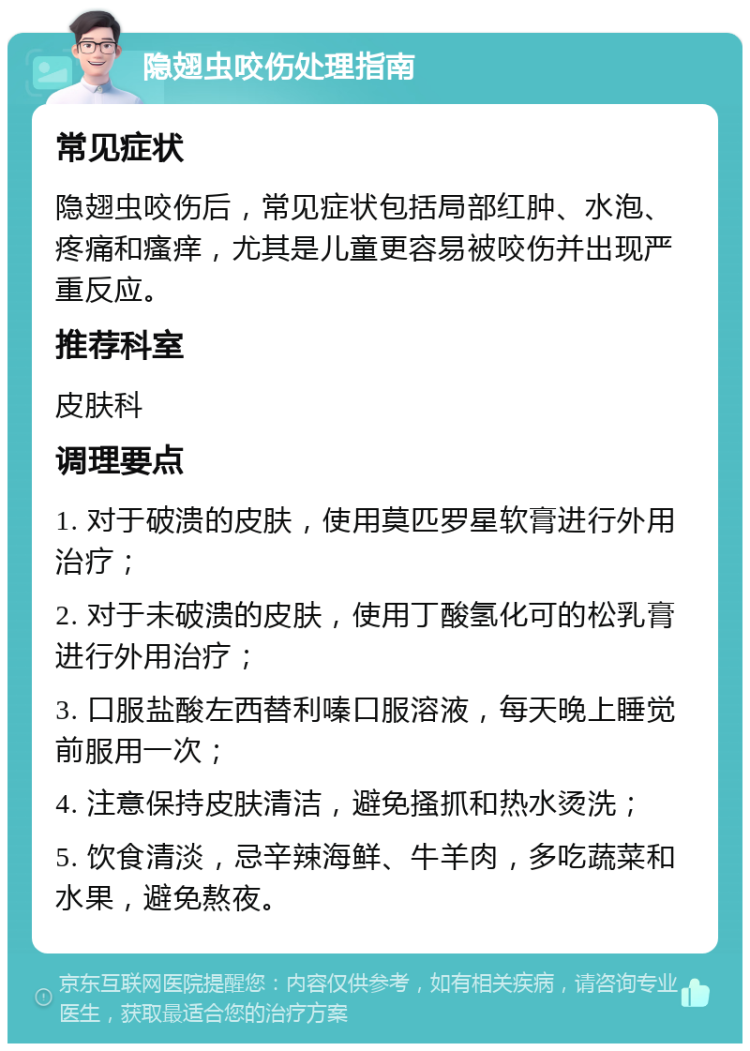 隐翅虫咬伤处理指南 常见症状 隐翅虫咬伤后，常见症状包括局部红肿、水泡、疼痛和瘙痒，尤其是儿童更容易被咬伤并出现严重反应。 推荐科室 皮肤科 调理要点 1. 对于破溃的皮肤，使用莫匹罗星软膏进行外用治疗； 2. 对于未破溃的皮肤，使用丁酸氢化可的松乳膏进行外用治疗； 3. 口服盐酸左西替利嗪口服溶液，每天晚上睡觉前服用一次； 4. 注意保持皮肤清洁，避免搔抓和热水烫洗； 5. 饮食清淡，忌辛辣海鲜、牛羊肉，多吃蔬菜和水果，避免熬夜。