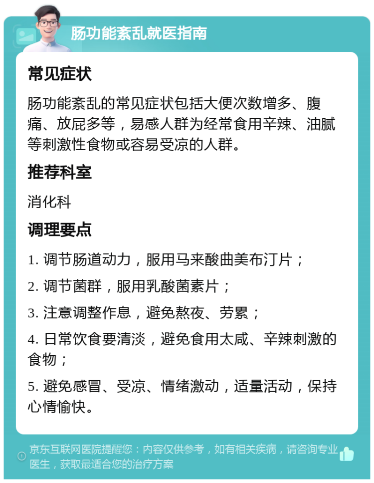 肠功能紊乱就医指南 常见症状 肠功能紊乱的常见症状包括大便次数增多、腹痛、放屁多等，易感人群为经常食用辛辣、油腻等刺激性食物或容易受凉的人群。 推荐科室 消化科 调理要点 1. 调节肠道动力，服用马来酸曲美布汀片； 2. 调节菌群，服用乳酸菌素片； 3. 注意调整作息，避免熬夜、劳累； 4. 日常饮食要清淡，避免食用太咸、辛辣刺激的食物； 5. 避免感冒、受凉、情绪激动，适量活动，保持心情愉快。