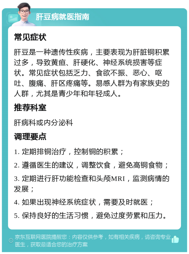 肝豆病就医指南 常见症状 肝豆是一种遗传性疾病，主要表现为肝脏铜积累过多，导致黄疸、肝硬化、神经系统损害等症状。常见症状包括乏力、食欲不振、恶心、呕吐、腹痛、肝区疼痛等。易感人群为有家族史的人群，尤其是青少年和年轻成人。 推荐科室 肝病科或内分泌科 调理要点 1. 定期排铜治疗，控制铜的积累； 2. 遵循医生的建议，调整饮食，避免高铜食物； 3. 定期进行肝功能检查和头颅MRI，监测病情的发展； 4. 如果出现神经系统症状，需要及时就医； 5. 保持良好的生活习惯，避免过度劳累和压力。