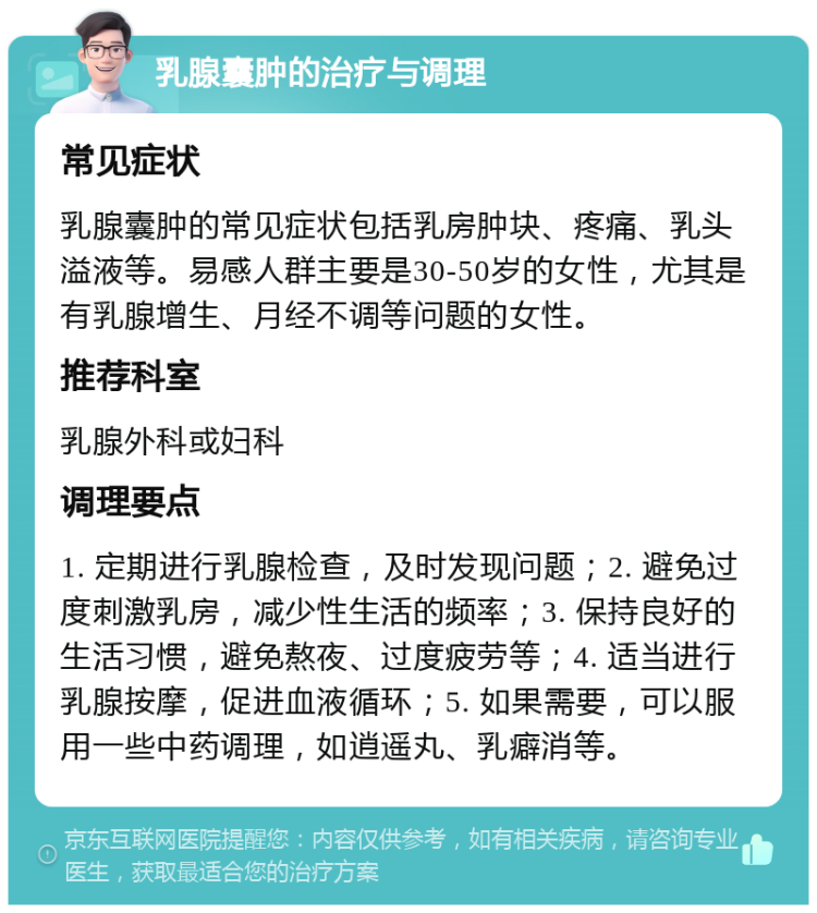 乳腺囊肿的治疗与调理 常见症状 乳腺囊肿的常见症状包括乳房肿块、疼痛、乳头溢液等。易感人群主要是30-50岁的女性，尤其是有乳腺增生、月经不调等问题的女性。 推荐科室 乳腺外科或妇科 调理要点 1. 定期进行乳腺检查，及时发现问题；2. 避免过度刺激乳房，减少性生活的频率；3. 保持良好的生活习惯，避免熬夜、过度疲劳等；4. 适当进行乳腺按摩，促进血液循环；5. 如果需要，可以服用一些中药调理，如逍遥丸、乳癖消等。