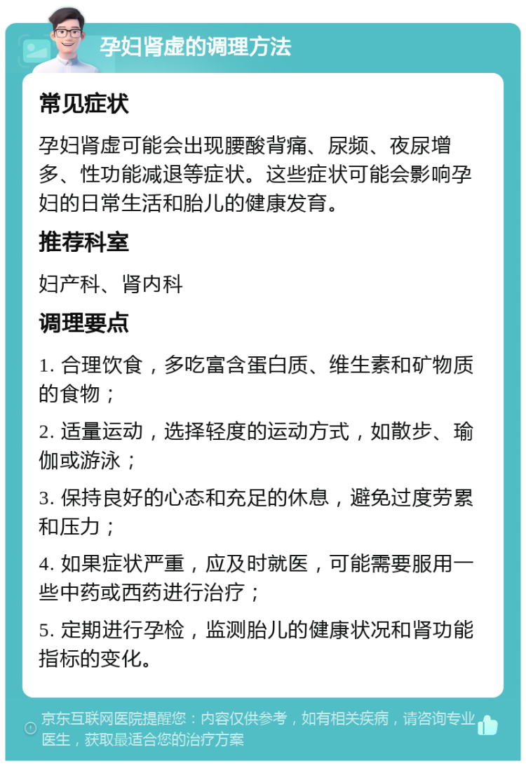 孕妇肾虚的调理方法 常见症状 孕妇肾虚可能会出现腰酸背痛、尿频、夜尿增多、性功能减退等症状。这些症状可能会影响孕妇的日常生活和胎儿的健康发育。 推荐科室 妇产科、肾内科 调理要点 1. 合理饮食，多吃富含蛋白质、维生素和矿物质的食物； 2. 适量运动，选择轻度的运动方式，如散步、瑜伽或游泳； 3. 保持良好的心态和充足的休息，避免过度劳累和压力； 4. 如果症状严重，应及时就医，可能需要服用一些中药或西药进行治疗； 5. 定期进行孕检，监测胎儿的健康状况和肾功能指标的变化。