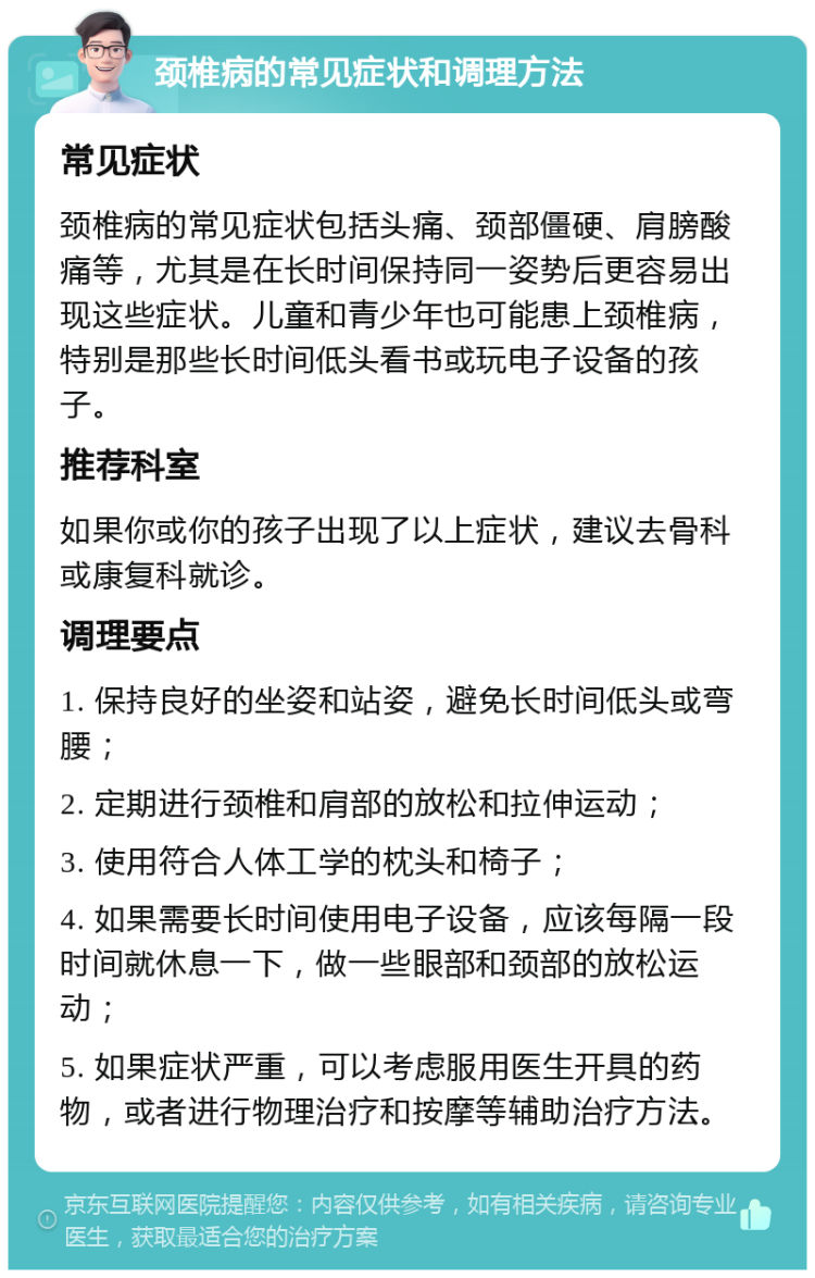 颈椎病的常见症状和调理方法 常见症状 颈椎病的常见症状包括头痛、颈部僵硬、肩膀酸痛等，尤其是在长时间保持同一姿势后更容易出现这些症状。儿童和青少年也可能患上颈椎病，特别是那些长时间低头看书或玩电子设备的孩子。 推荐科室 如果你或你的孩子出现了以上症状，建议去骨科或康复科就诊。 调理要点 1. 保持良好的坐姿和站姿，避免长时间低头或弯腰； 2. 定期进行颈椎和肩部的放松和拉伸运动； 3. 使用符合人体工学的枕头和椅子； 4. 如果需要长时间使用电子设备，应该每隔一段时间就休息一下，做一些眼部和颈部的放松运动； 5. 如果症状严重，可以考虑服用医生开具的药物，或者进行物理治疗和按摩等辅助治疗方法。