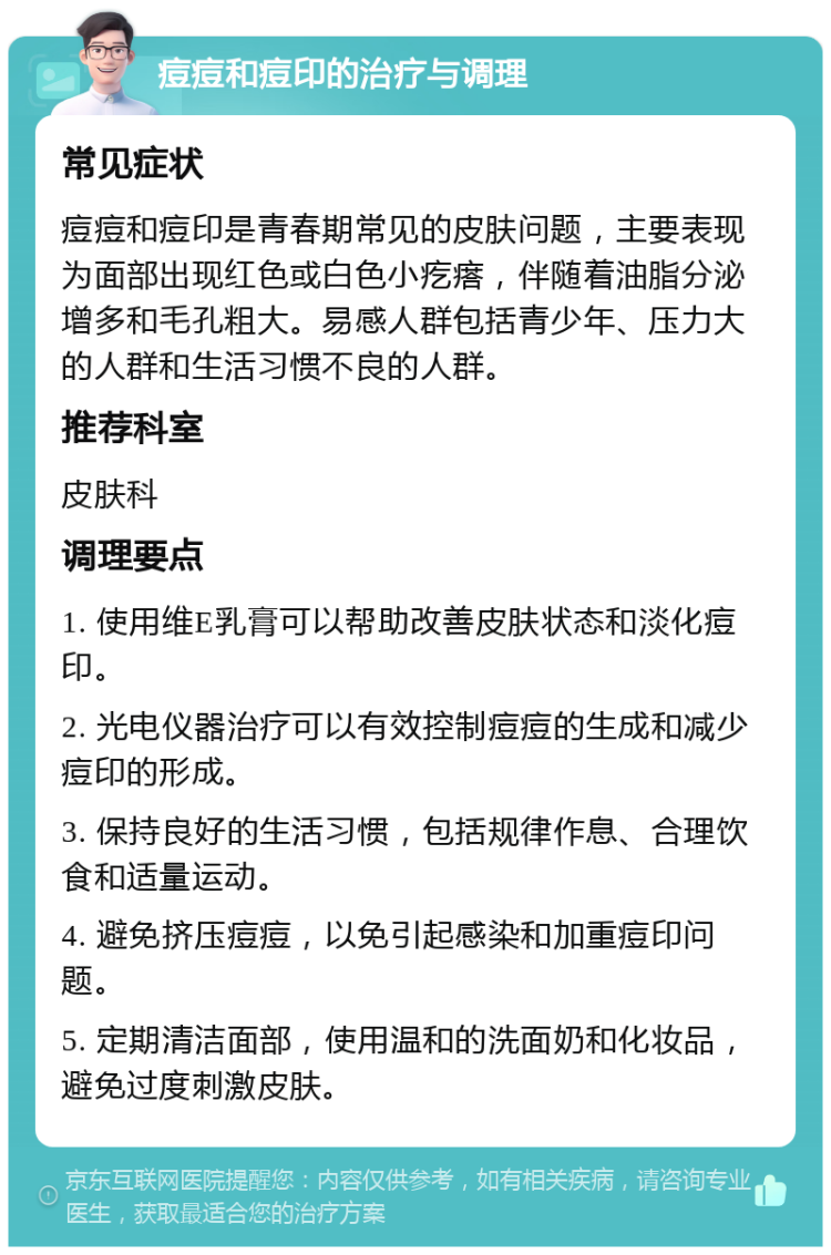 痘痘和痘印的治疗与调理 常见症状 痘痘和痘印是青春期常见的皮肤问题，主要表现为面部出现红色或白色小疙瘩，伴随着油脂分泌增多和毛孔粗大。易感人群包括青少年、压力大的人群和生活习惯不良的人群。 推荐科室 皮肤科 调理要点 1. 使用维E乳膏可以帮助改善皮肤状态和淡化痘印。 2. 光电仪器治疗可以有效控制痘痘的生成和减少痘印的形成。 3. 保持良好的生活习惯，包括规律作息、合理饮食和适量运动。 4. 避免挤压痘痘，以免引起感染和加重痘印问题。 5. 定期清洁面部，使用温和的洗面奶和化妆品，避免过度刺激皮肤。