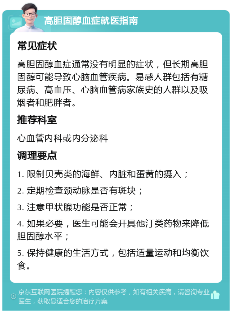 高胆固醇血症就医指南 常见症状 高胆固醇血症通常没有明显的症状，但长期高胆固醇可能导致心脑血管疾病。易感人群包括有糖尿病、高血压、心脑血管病家族史的人群以及吸烟者和肥胖者。 推荐科室 心血管内科或内分泌科 调理要点 1. 限制贝壳类的海鲜、内脏和蛋黄的摄入； 2. 定期检查颈动脉是否有斑块； 3. 注意甲状腺功能是否正常； 4. 如果必要，医生可能会开具他汀类药物来降低胆固醇水平； 5. 保持健康的生活方式，包括适量运动和均衡饮食。