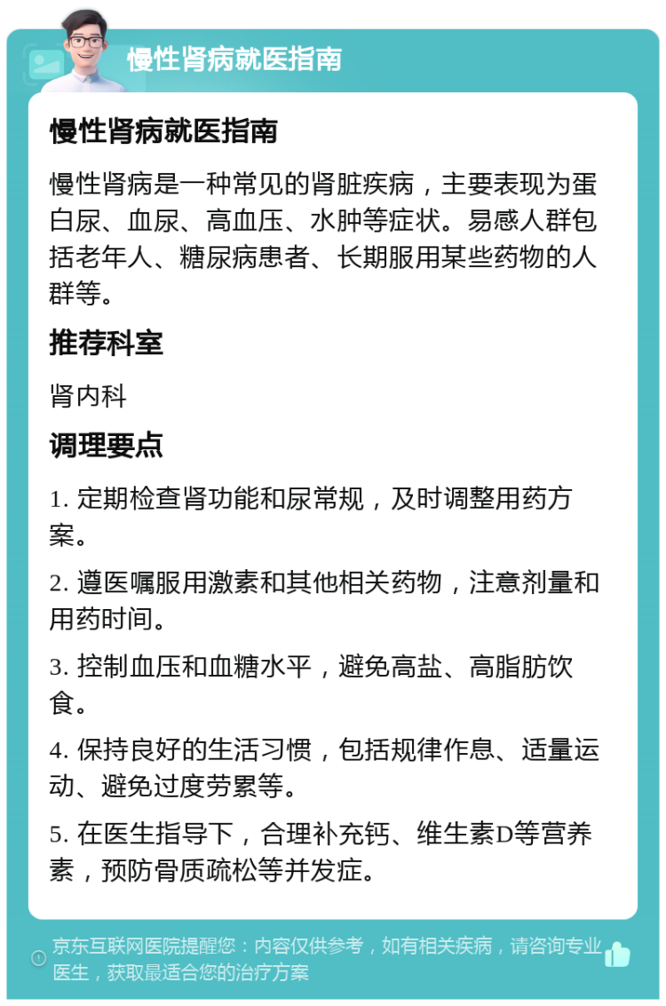 慢性肾病就医指南 慢性肾病就医指南 慢性肾病是一种常见的肾脏疾病，主要表现为蛋白尿、血尿、高血压、水肿等症状。易感人群包括老年人、糖尿病患者、长期服用某些药物的人群等。 推荐科室 肾内科 调理要点 1. 定期检查肾功能和尿常规，及时调整用药方案。 2. 遵医嘱服用激素和其他相关药物，注意剂量和用药时间。 3. 控制血压和血糖水平，避免高盐、高脂肪饮食。 4. 保持良好的生活习惯，包括规律作息、适量运动、避免过度劳累等。 5. 在医生指导下，合理补充钙、维生素D等营养素，预防骨质疏松等并发症。