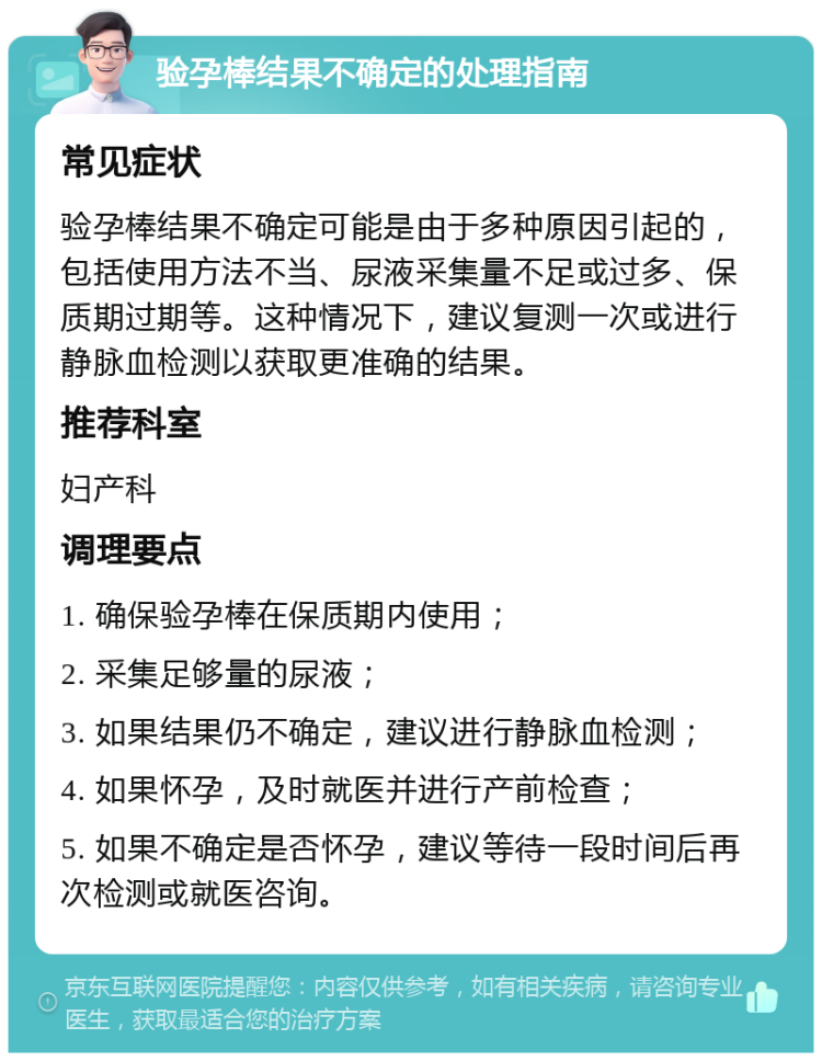 验孕棒结果不确定的处理指南 常见症状 验孕棒结果不确定可能是由于多种原因引起的，包括使用方法不当、尿液采集量不足或过多、保质期过期等。这种情况下，建议复测一次或进行静脉血检测以获取更准确的结果。 推荐科室 妇产科 调理要点 1. 确保验孕棒在保质期内使用； 2. 采集足够量的尿液； 3. 如果结果仍不确定，建议进行静脉血检测； 4. 如果怀孕，及时就医并进行产前检查； 5. 如果不确定是否怀孕，建议等待一段时间后再次检测或就医咨询。