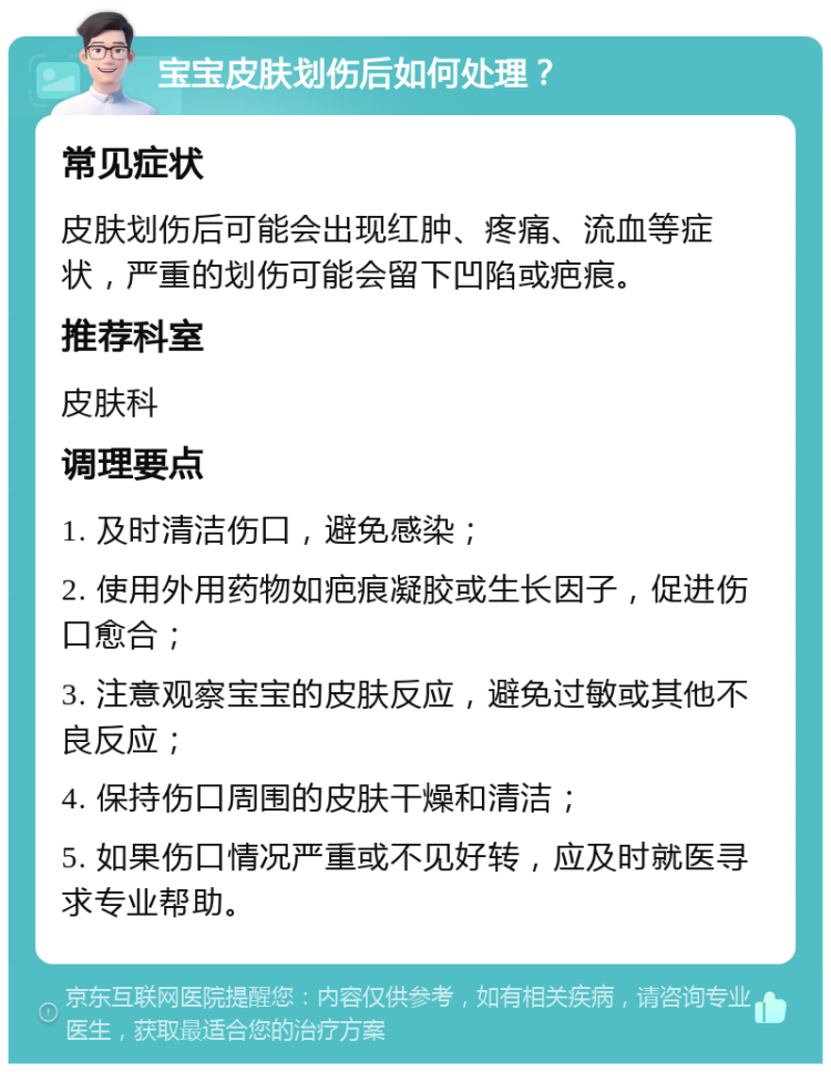 宝宝皮肤划伤后如何处理？ 常见症状 皮肤划伤后可能会出现红肿、疼痛、流血等症状，严重的划伤可能会留下凹陷或疤痕。 推荐科室 皮肤科 调理要点 1. 及时清洁伤口，避免感染； 2. 使用外用药物如疤痕凝胶或生长因子，促进伤口愈合； 3. 注意观察宝宝的皮肤反应，避免过敏或其他不良反应； 4. 保持伤口周围的皮肤干燥和清洁； 5. 如果伤口情况严重或不见好转，应及时就医寻求专业帮助。