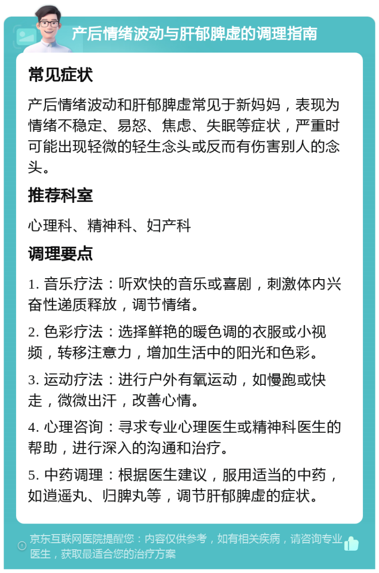 产后情绪波动与肝郁脾虚的调理指南 常见症状 产后情绪波动和肝郁脾虚常见于新妈妈，表现为情绪不稳定、易怒、焦虑、失眠等症状，严重时可能出现轻微的轻生念头或反而有伤害别人的念头。 推荐科室 心理科、精神科、妇产科 调理要点 1. 音乐疗法：听欢快的音乐或喜剧，刺激体内兴奋性递质释放，调节情绪。 2. 色彩疗法：选择鲜艳的暖色调的衣服或小视频，转移注意力，增加生活中的阳光和色彩。 3. 运动疗法：进行户外有氧运动，如慢跑或快走，微微出汗，改善心情。 4. 心理咨询：寻求专业心理医生或精神科医生的帮助，进行深入的沟通和治疗。 5. 中药调理：根据医生建议，服用适当的中药，如逍遥丸、归脾丸等，调节肝郁脾虚的症状。