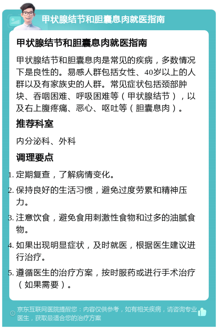 甲状腺结节和胆囊息肉就医指南 甲状腺结节和胆囊息肉就医指南 甲状腺结节和胆囊息肉是常见的疾病，多数情况下是良性的。易感人群包括女性、40岁以上的人群以及有家族史的人群。常见症状包括颈部肿块、吞咽困难、呼吸困难等（甲状腺结节），以及右上腹疼痛、恶心、呕吐等（胆囊息肉）。 推荐科室 内分泌科、外科 调理要点 定期复查，了解病情变化。 保持良好的生活习惯，避免过度劳累和精神压力。 注意饮食，避免食用刺激性食物和过多的油腻食物。 如果出现明显症状，及时就医，根据医生建议进行治疗。 遵循医生的治疗方案，按时服药或进行手术治疗（如果需要）。